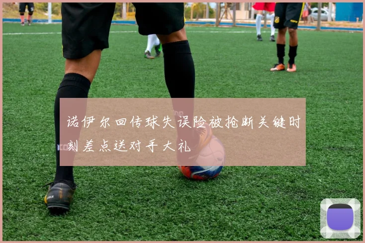 诺伊尔回传球失误险被抢断关键时刻差点送对手大礼