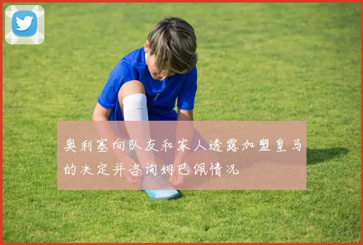 奥利塞向队友和家人透露加盟皇马的决定并咨询姆巴佩情况