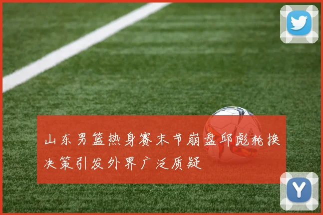 山东男篮热身赛末节崩盘邱彪轮换决策引发外界广泛质疑
