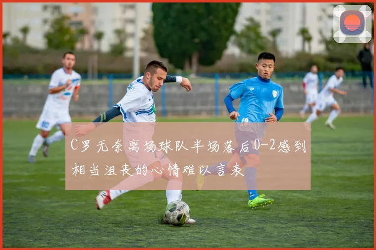 C罗无奈离场球队半场落后0-2感到相当沮丧的心情难以言表