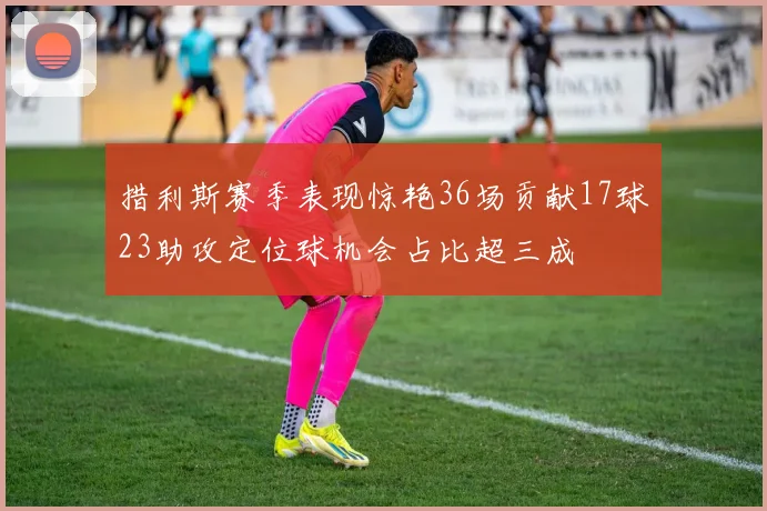 措利斯赛季表现惊艳36场贡献17球23助攻定位球机会占比超三成