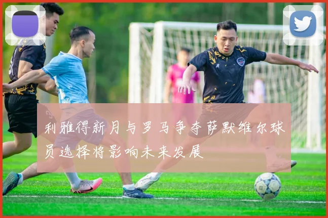 利雅得新月与罗马争夺萨默维尔球员选择将影响未来发展