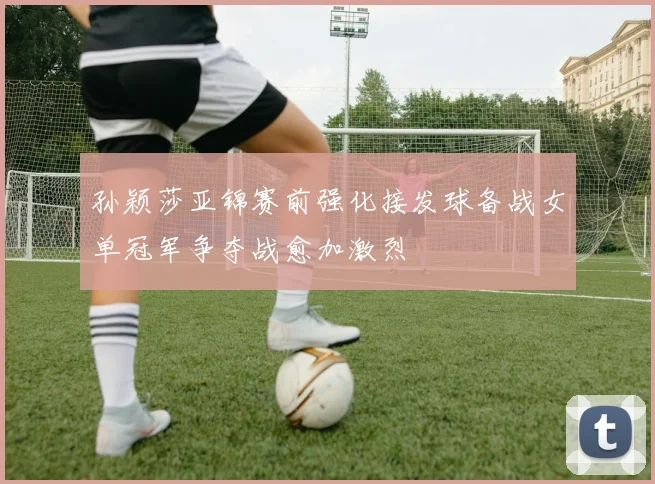 孙颖莎亚锦赛前强化接发球备战女单冠军争夺战愈加激烈