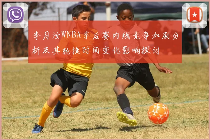李月汝WNBA季后赛内线竞争加剧分析及其轮换时间变化影响探讨
