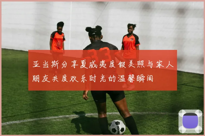 亚当斯分享夏威夷度假美照与家人朋友共度欢乐时光的温馨瞬间