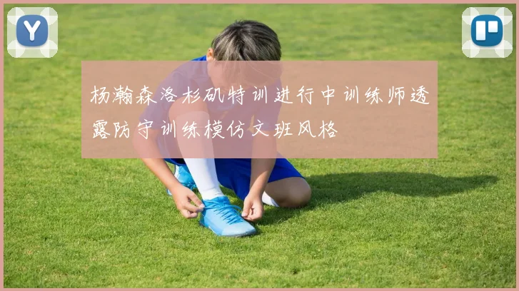 杨瀚森洛杉矶特训进行中训练师透露防守训练模仿文班风格