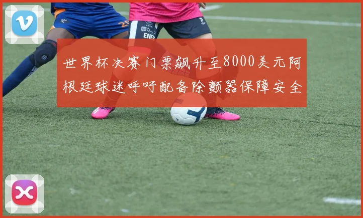 世界杯决赛门票飙升至8000美元阿根廷球迷呼吁配备除颤器保障安全