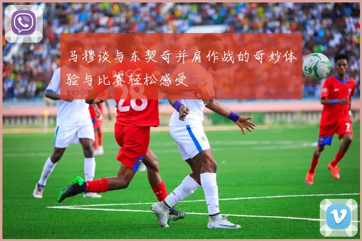 马穆谈与东契奇并肩作战的奇妙体验与比赛轻松感受