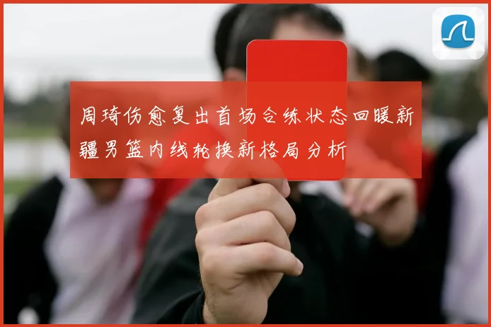 周琦伤愈复出首场合练状态回暖新疆男篮内线轮换新格局分析