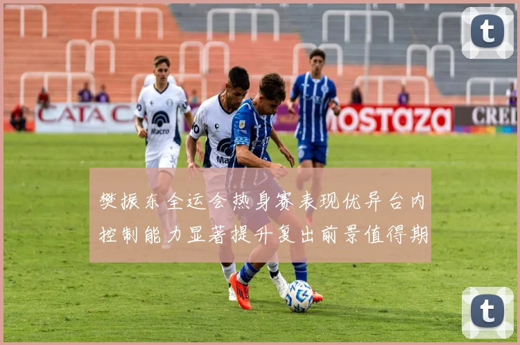 樊振东全运会热身赛表现优异台内控制能力显著提升复出前景值得期待